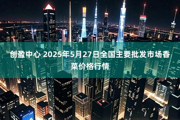 创盈中心 2025年5月27日全国主要批发市场香菜价格行情