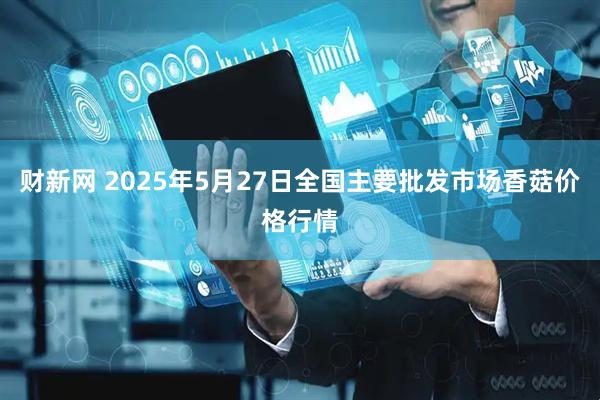 财新网 2025年5月27日全国主要批发市场香菇价格行情