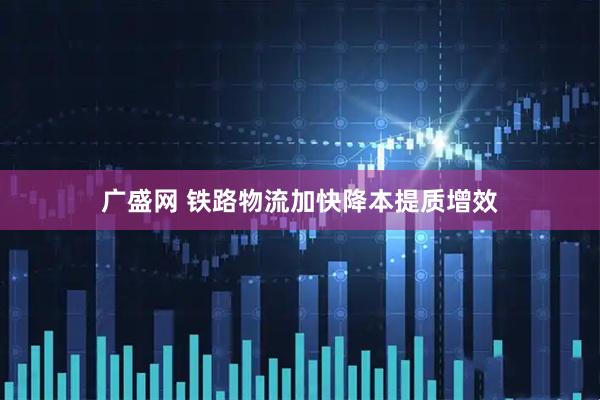广盛网 铁路物流加快降本提质增效