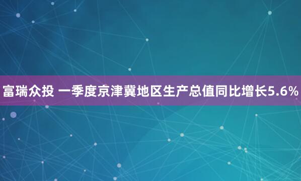 富瑞众投 一季度京津冀地区生产总值同比增长5.6%