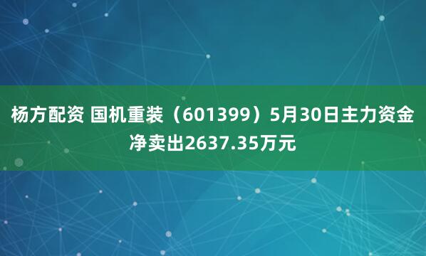 杨方配资 国机重装（601399）5月30日主力资金净卖出2637.35万元