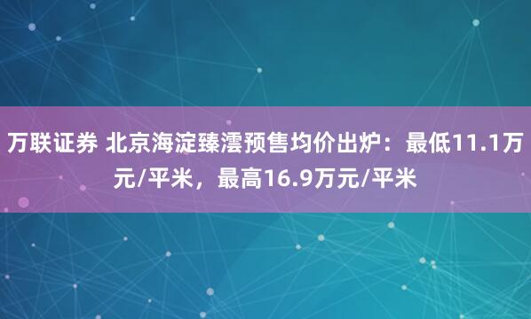 万联证券 北京海淀臻澐预售均价出炉：最低11.1万元/平米，最高16.9万元/平米