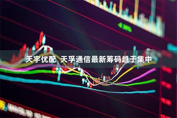 天宇优配  天孚通信最新筹码趋于集中