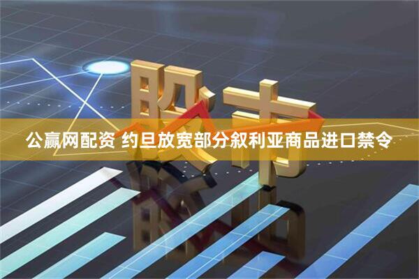 公赢网配资 约旦放宽部分叙利亚商品进口禁令