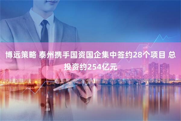 博远策略 泰州携手国资国企集中签约28个项目 总投资约254亿元