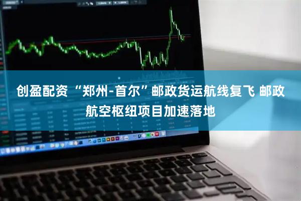 创盈配资 “郑州-首尔”邮政货运航线复飞 邮政航空枢纽项目加速落地