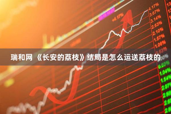 瑞和网 《长安的荔枝》结局是怎么运送荔枝的