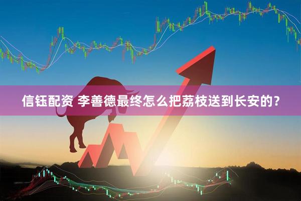 信钰配资 李善德最终怎么把荔枝送到长安的？