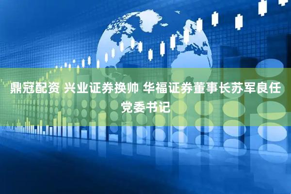 鼎冠配资 兴业证券换帅 华福证券董事长苏军良任党委书记