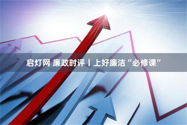启灯网 廉政时评丨上好廉洁“必修课”