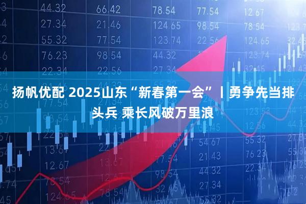扬帆优配 2025山东“新春第一会”丨勇争先当排头兵 乘长风破万里浪