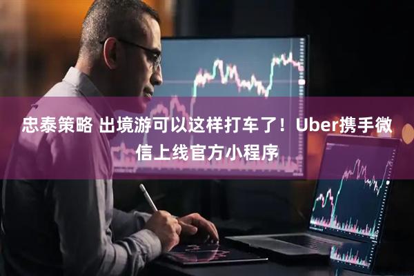 忠泰策略 出境游可以这样打车了！Uber携手微信上线官方小程序