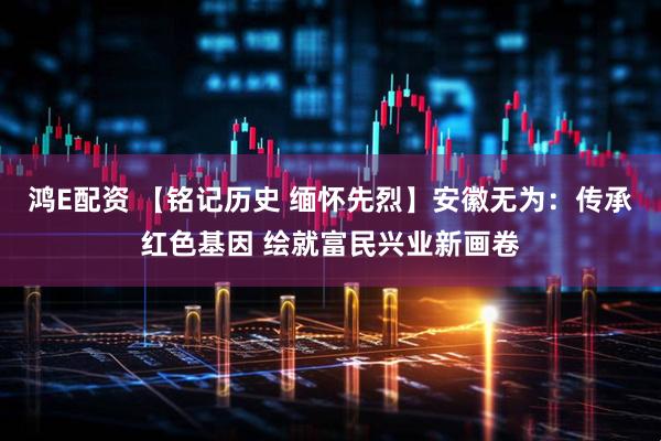 鸿E配资 【铭记历史 缅怀先烈】安徽无为：传承红色基因 绘就富民兴业新画卷