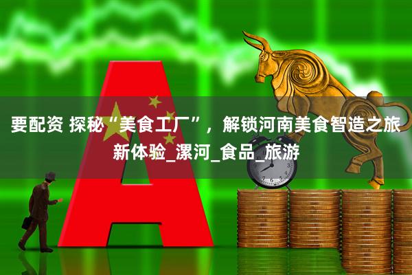 要配资 探秘“美食工厂”，解锁河南美食智造之旅新体验_漯河_食品_旅游