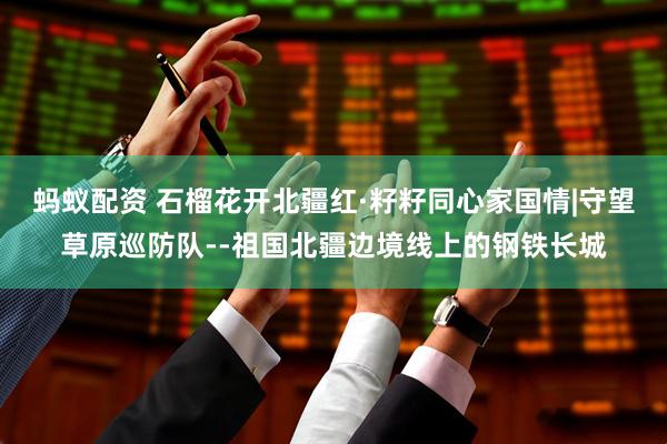蚂蚁配资 石榴花开北疆红·籽籽同心家国情|守望草原巡防队--祖国北疆边境线上的钢铁长城