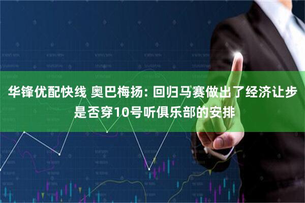 华锋优配快线 奥巴梅扬: 回归马赛做出了经济让步 是否穿10号听俱乐部的安排