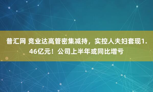 普汇网 竞业达高管密集减持，实控人夫妇套现1.46亿元！公司上半年或同比增亏
