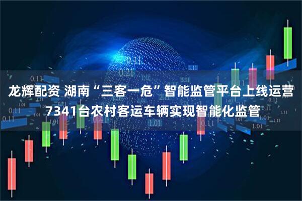 龙辉配资 湖南“三客一危”智能监管平台上线运营 7341台农村客运车辆实现智能化监管