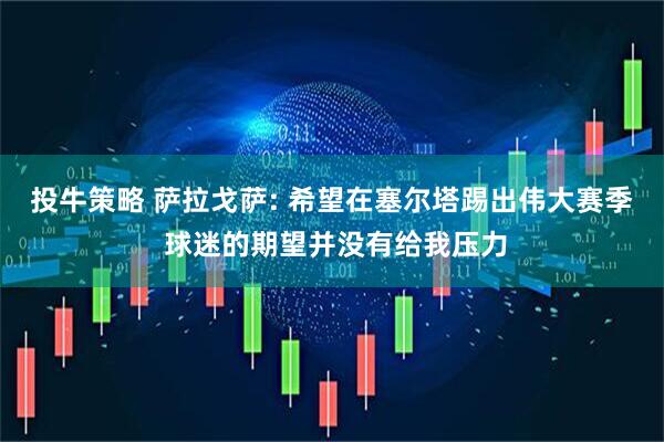 投牛策略 萨拉戈萨: 希望在塞尔塔踢出伟大赛季 球迷的期望并没有给我压力