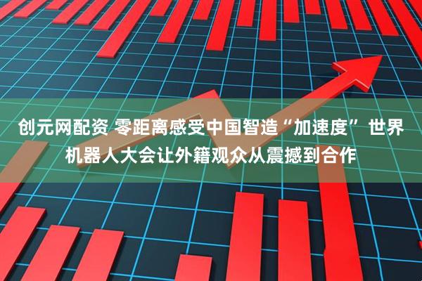 创元网配资 零距离感受中国智造“加速度” 世界机器人大会让外籍观众从震撼到合作