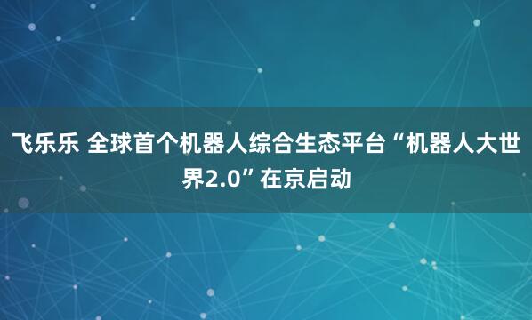 飞乐乐 全球首个机器人综合生态平台“机器人大世界2.0”在京启动