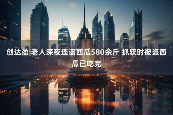 创达盈 老人深夜连盗西瓜580余斤 抓获时被盗西瓜已吃完