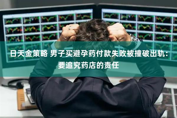 日天金策略 男子买避孕药付款失败被撞破出轨：要追究药店的责任