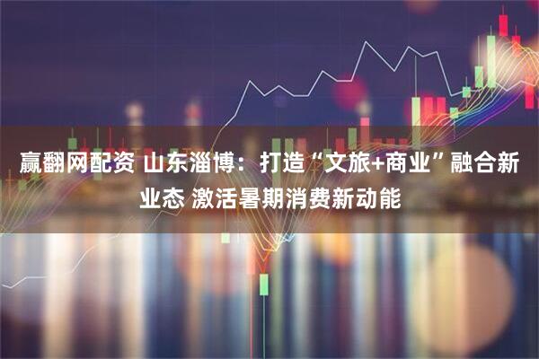 赢翻网配资 山东淄博：打造“文旅+商业”融合新业态 激活暑期消费新动能