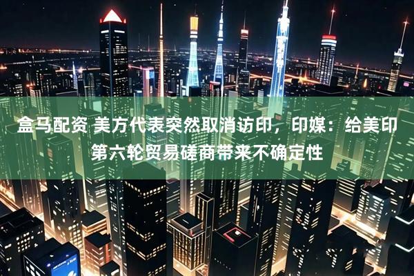 盒马配资 美方代表突然取消访印，印媒：给美印第六轮贸易磋商带来不确定性
