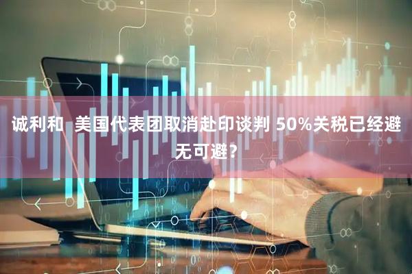 诚利和  美国代表团取消赴印谈判 50%关税已经避无可避？