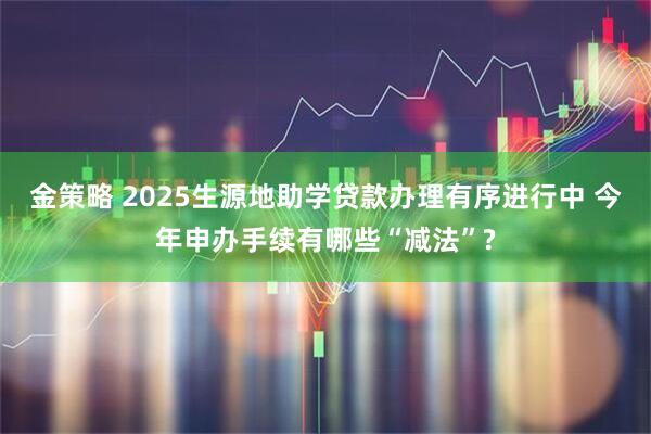 金策略 2025生源地助学贷款办理有序进行中 今年申办手续有哪些“减法”?