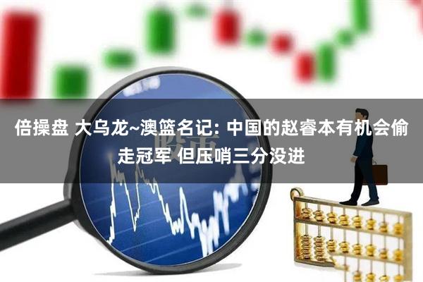 倍操盘 大乌龙~澳篮名记: 中国的赵睿本有机会偷走冠军 但压哨三分没进