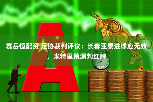 赛岳恒配资 足协裁判评议：长春亚泰进球应无效，米特里策漏判红牌