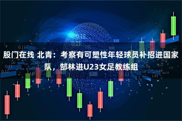 股门在线 北青：考察有可塑性年轻球员补招进国家队，郜林进U23女足教练组