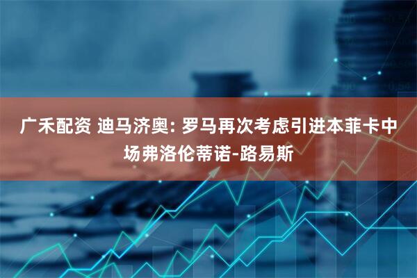 广禾配资 迪马济奥: 罗马再次考虑引进本菲卡中场弗洛伦蒂诺-路易斯