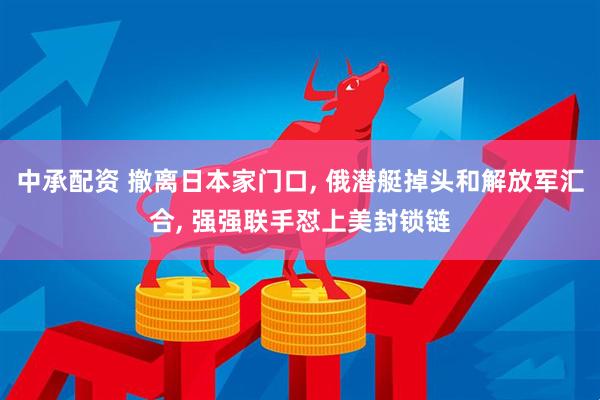 中承配资 撤离日本家门口, 俄潜艇掉头和解放军汇合, 强强联手怼上美封锁链