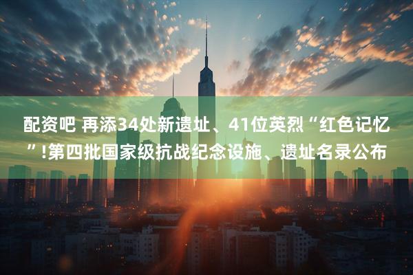配资吧 再添34处新遗址、41位英烈“红色记忆”!第四批国家级抗战纪念设施、遗址名录公布