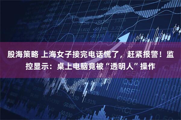 股海策略 上海女子接完电话慌了，赶紧报警！监控显示：桌上电脑竟被“透明人”操作