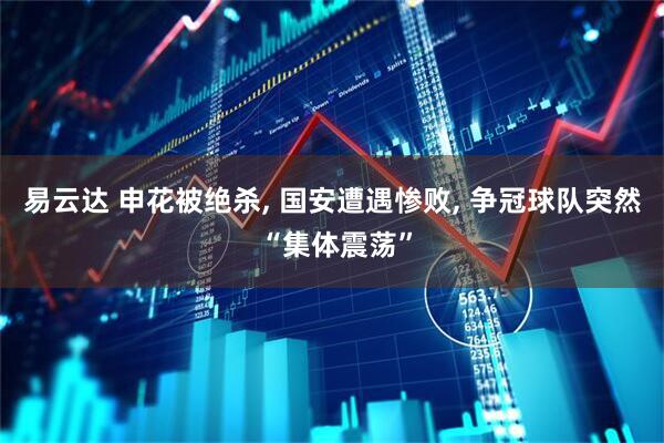 易云达 申花被绝杀, 国安遭遇惨败, 争冠球队突然 “集体震荡”