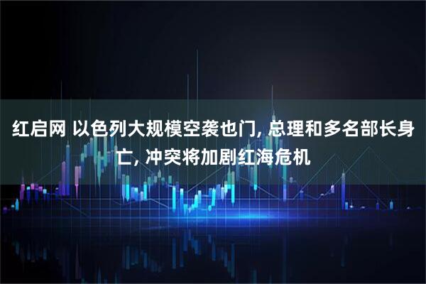 红启网 以色列大规模空袭也门, 总理和多名部长身亡, 冲突将加剧红海危机