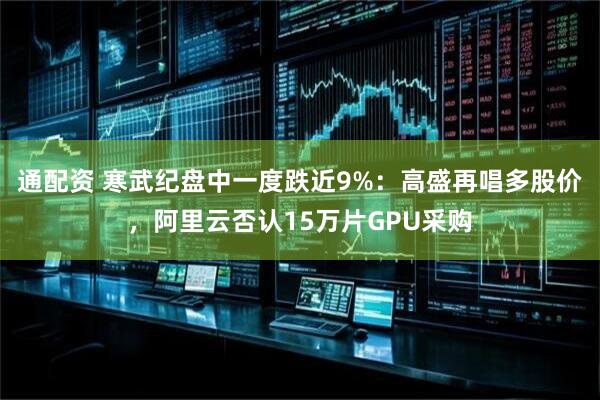 通配资 寒武纪盘中一度跌近9%：高盛再唱多股价，阿里云否认15万片GPU采购