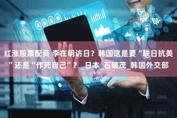 红涨股票配资 李在明访日？韩国这是要“联日抗美”还是“作死自己”？_日本_石破茂_韩国外交部