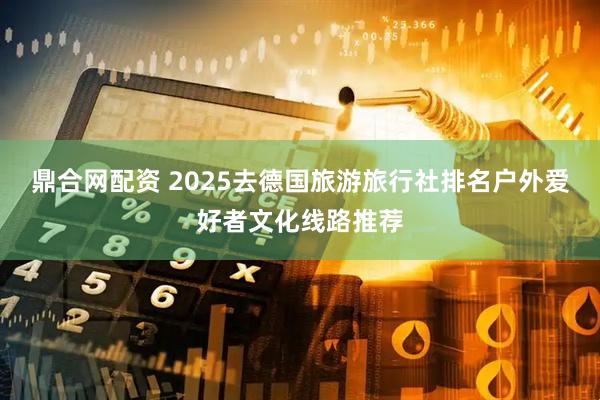 鼎合网配资 2025去德国旅游旅行社排名户外爱好者文化线路推荐