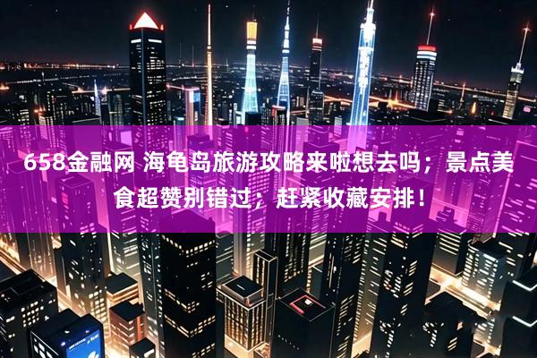 658金融网 海龟岛旅游攻略来啦想去吗；景点美食超赞别错过；赶紧收藏安排！
