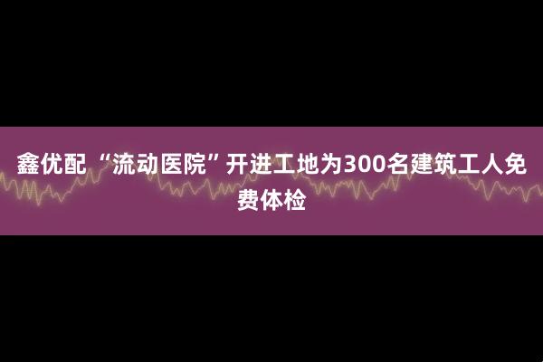 鑫优配 “流动医院”开进工地为300名建筑工人免费体检
