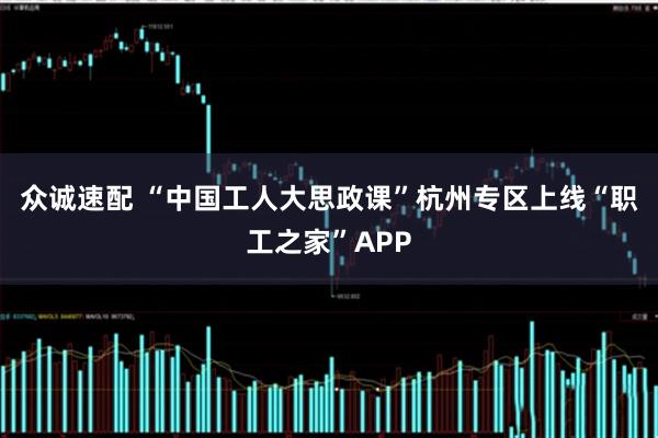 众诚速配 “中国工人大思政课”杭州专区上线“职工之家”APP