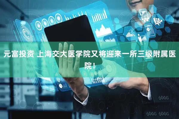 元富投资 上海交大医学院又将迎来一所三级附属医院！