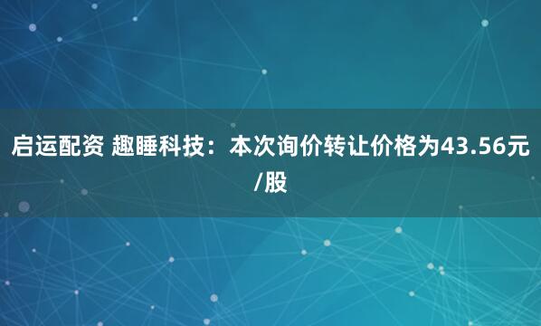 启运配资 趣睡科技：本次询价转让价格为43.56元/股
