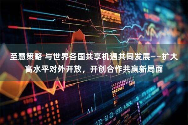 至慧策略 与世界各国共享机遇共同发展——扩大高水平对外开放，开创合作共赢新局面