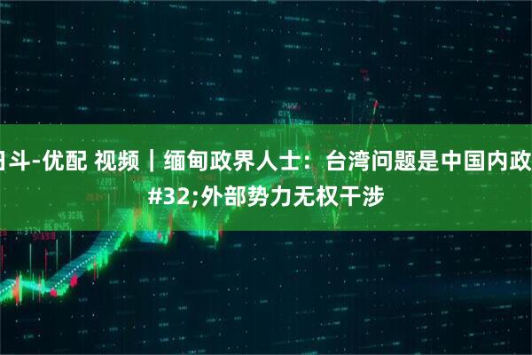 日斗-优配 视频｜缅甸政界人士：台湾问题是中国内政&#32;外部势力无权干涉